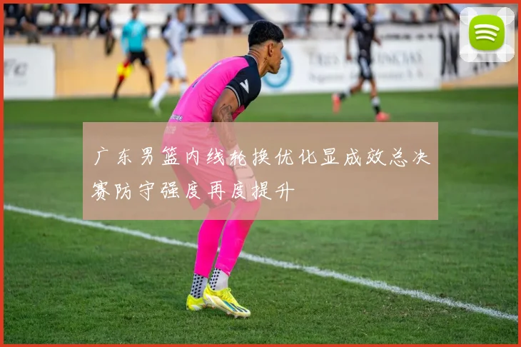 广东男篮内线轮换优化显成效总决赛防守强度再度提升