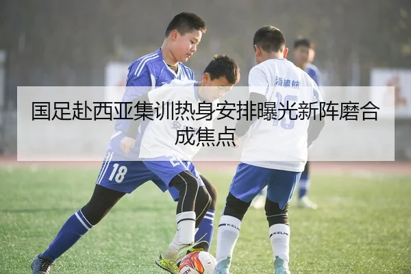 国足赴西亚集训热身安排曝光新阵磨合成焦点